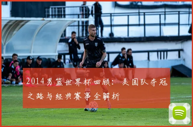 2014男篮世界杯回顾：美国队夺冠之路与经典赛事全解析