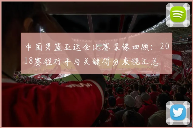 中国男篮亚运会比赛录像回顾：2018赛程对手与关键得分表现汇总