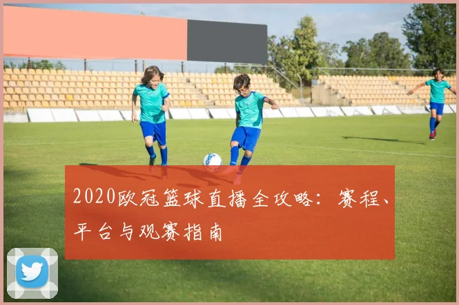 2020欧冠篮球直播全攻略:赛程、平台与观赛指南