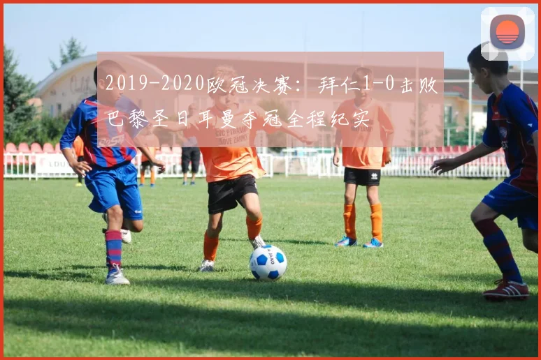 2019-2020欧冠决赛：拜仁1-0击败巴黎圣日耳曼夺冠全程纪实