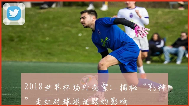 2018世界杯场外花絮：揭秘“乳神”走红对球迷话题的影响