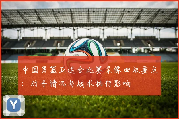 中国男篮亚运会比赛录像回放要点：对手情况与战术执行影响