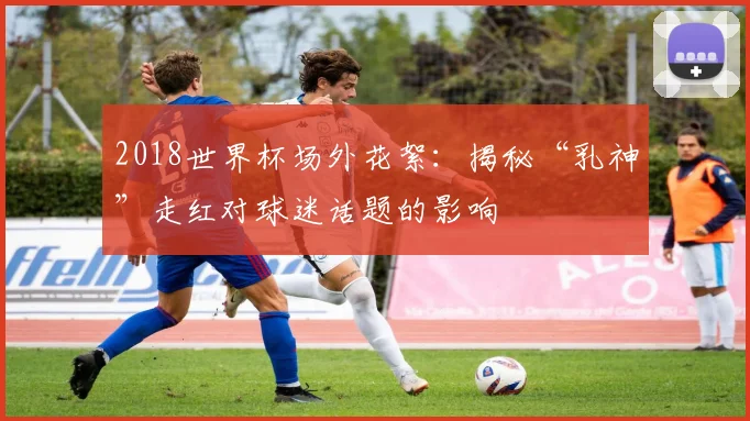 2018世界杯场外花絮：揭秘“乳神”走红对球迷话题的影响