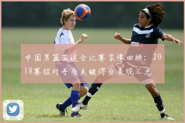 中国男篮亚运会比赛录像回顾：2018赛程对手与关键得分表现汇总
