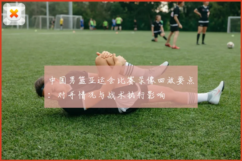 中国男篮亚运会比赛录像回放要点：对手情况与战术执行影响